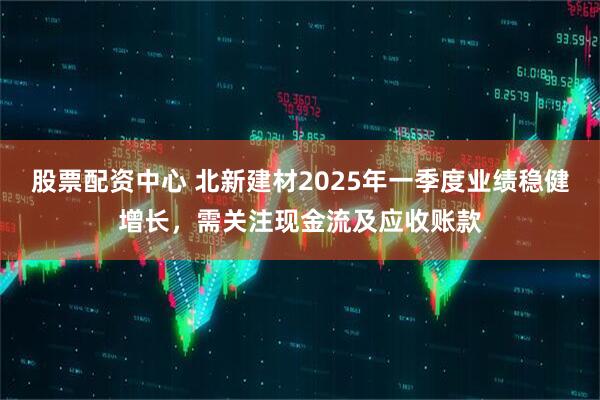股票配資中心 北新建材2025年一季度業(yè)績穩(wěn)健增長，需關注現(xiàn)金流及應收賬款