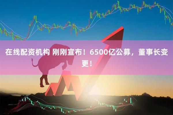 在線配資機構(gòu) 剛剛宣布！6500億公募，董事長變更！