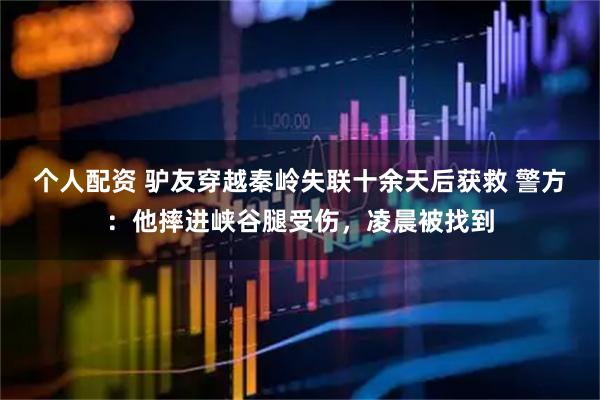 個人配資 驢友穿越秦嶺失聯(lián)十余天后獲救 警方：他摔進(jìn)峽谷腿受傷，凌晨被找到