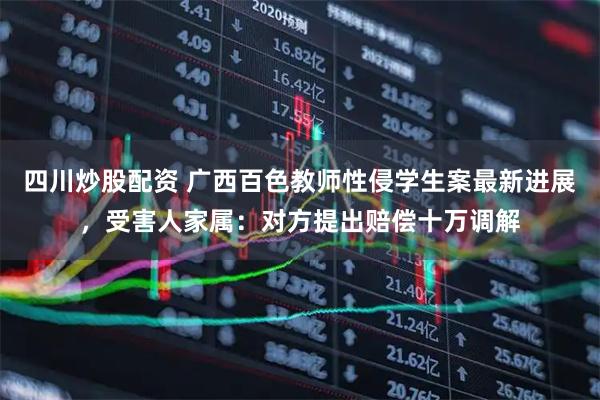 四川炒股配資 廣西百色教師性侵學(xué)生案最新進(jìn)展，受害人家屬：對方提出賠償十萬調(diào)解