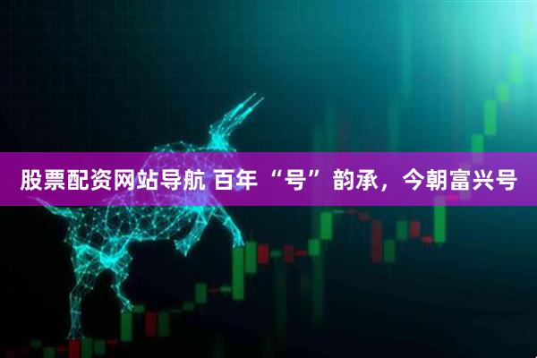 股票配資網(wǎng)站導航 百年 “號” 韻承，今朝富興號