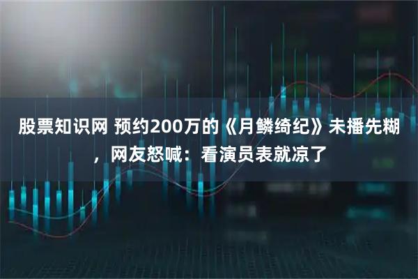 股票知識(shí)網(wǎng) 預(yù)約200萬(wàn)的《月鱗綺紀(jì)》未播先糊，網(wǎng)友怒喊：看演員表就涼了
