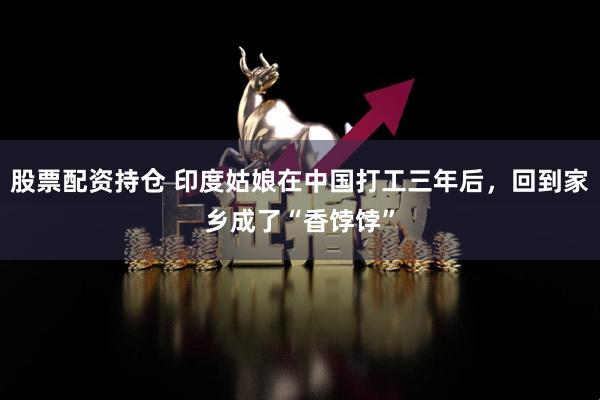 股票配資持倉(cāng) 印度姑娘在中國(guó)打工三年后，回到家鄉(xiāng)成了“香餑餑”