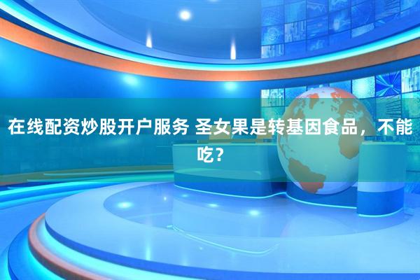 在線(xiàn)配資炒股開(kāi)戶(hù)服務(wù) 圣女果是轉(zhuǎn)基因食品，不能吃？